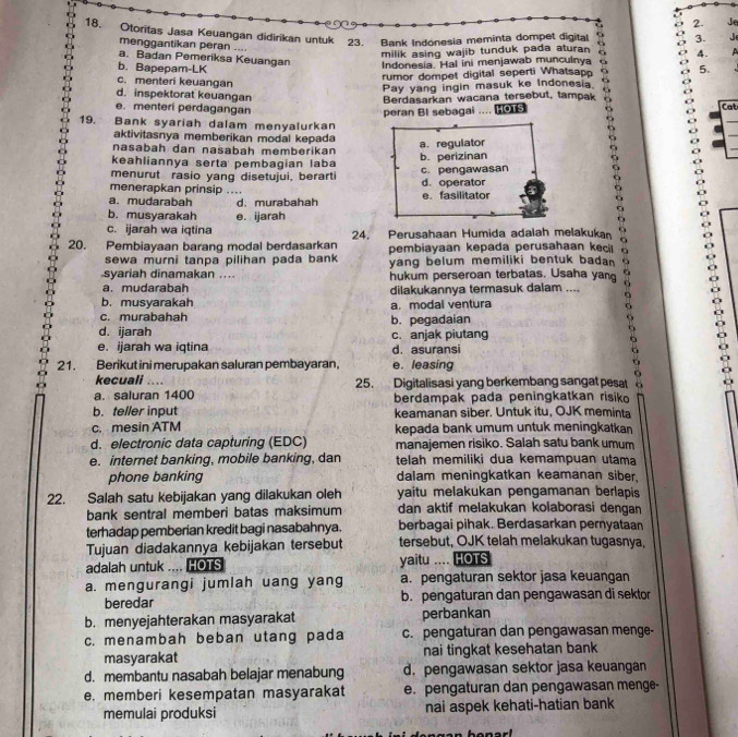 Je
18. Otoritas Jasa Keuangan didirikan untuk 23.  Bank Indonesia meminta dompet digital 3.  J 
menggantikan peran ....
milik asing wajib tunduk pada aturan 4.
a. Badan Pemeriksa Keuangan
Indonesia. Hal ini menjawab munculnya
b. Bapepam-LK 5.
rumor dompet digital seperti Whatsapp
c. menteri keuangan
Pay yang ingin masuk ke Indonesia 6
d. inspektorat keuangan Cat
Berdasarkan wacana tersebut, tampak
e. menteri perdagangan
peran Bl sebagai .... 
19. Bank syariah dalam menyalurkan
aktivitasnya memberikan modal kepada
a. regulator
nasabah dan našabah memberikan
keahliannya serta pembagian laba b. perizinan
menurut rasio yang disetujui, berarti c. pengawasan d. operator
menerapkan prinsip ....
a. mudarabah d. murabahah e. fasilitator
b. musyarakah e. ijarah
c. ijarah wa iqtina
20. Pembiayaan barang modal berdasarkan 24. Perusahaan Humida adalah melakukan
sewa murni tanpa pilihan pada bank pembiayaan kepada perusahaan keci
syariah dinamakan .... yang belum memiliki bentuk bada
a. mudarabah hukum perseroan terbatas. Usaha yan
dilakukannya termasuk dalam ....
b. musyarakah a. modal ventura
c. murabahah b. pegadaian
6
d. ijarah c. anjak piutang
e. ijarah wa iqtina d. asuransi
21. Berikut ini merupakan saluran pembayaran. e. leasing
9
kecuali …
a. saluran 1400 25. Digitalisasi yang berkembang sangat pesat
b. teller input berdampak pada peningkatkan risik
keamanan siber. Untuk itu, OJK meminta
c. mesin ATM kepada bank umum untuk meningkatkar
d. electronic data capturing (EDC) manajemen risiko. Salah satu bank umum
e. internet banking, mobile banking, dan telah memiliki dua kemampuan utama
phone banking dalam meningkatkan keamanan siber,
22. Salah satu kebijakan yang dilakukan oleh yaitu melakukan pengamanan berlapis
bank sentral memberi batas maksimum dan aktif melakukan kolaborasi dengan
terhadap pemberian kredit bagi nasabahnya. berbagai pihak. Berdasarkan pernyataan
Tujuan diadakannya kebijakan tersebut tersebut, OJK telah melakukan tugasnya,
adalah untuk .... HOTS yaitu .... HOTS
a. mengurangi jumlah uang yang a. pengaturan sektor jasa keuangan
beredar b. pengaturan dan pengawasan di sektor
b. menyejahterakan masyarakat perbankan
c. menambah beban utang pada c. pengaturan dan pengawasan menge-
masyarakat nai tingkat kesehatan bank
d. membantu nasabah belajar menabung d. pengawasan sektor jasa keuangan
e. memberi kesempatan masyarakat e. pengaturan dan pengawasan menge-
memulai produksi nai aspek kehati-hatian bank