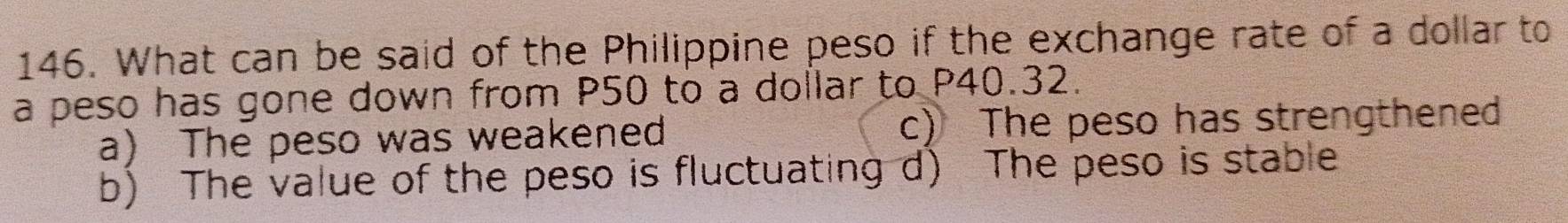 What can be said of the Philippine peso if the exchange rate of a dollar to
a peso has gone down from P50 to a dollar to P40.32.
a) The peso was weakened c) The peso has strengthened
b) The value of the peso is fluctuating d) The peso is stable