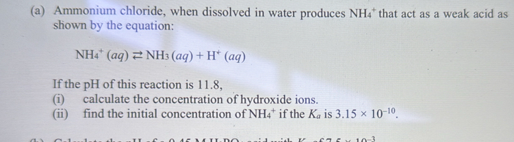 Ammonium chloride, when dissolved in water produces NH_4^(+ that act as a weak acid as 
shown by the equation:
NH_4^+(aq)leftharpoons NH_3)(aq)+H^+(aq)
If the pH of this reaction is 11.8, 
(i) calculate the concentration of hydroxide ions. 
(ii) find the initial concentration of NH_4^(+ if the K_a) is 3.15* 10^(-10).
10-