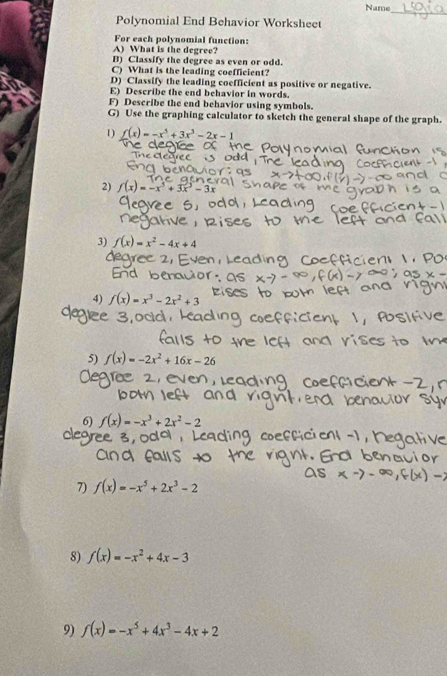 Name 
_ 
Polynomial End Behavior Worksheet 
For each polynomial function: 
A) What is the degree? 
B) Classify the degree as even or odd. 
C) What is the leading coefficient? 
D) Classify the leading coefficient as positive or negative. 
E) Describe the end behavior in words. 
F) Describe the end behavior using symbols. 
G) Use the graphing calculator to sketch the general shape of the graph. 
1) f(x)=-x^5+3x^3-2x-1
2) f(x)=-x^5+3x^3-3x
3) f(x)=x^2-4x+4
4) f(x)=x^3-2x^2+3
5) f(x)=-2x^2+16x-26
6) f(x)=-x^3+2x^2-2
7) f(x)=-x^5+2x^3-2
8) f(x)=-x^2+4x-3
9) f(x)=-x^5+4x^3-4x+2