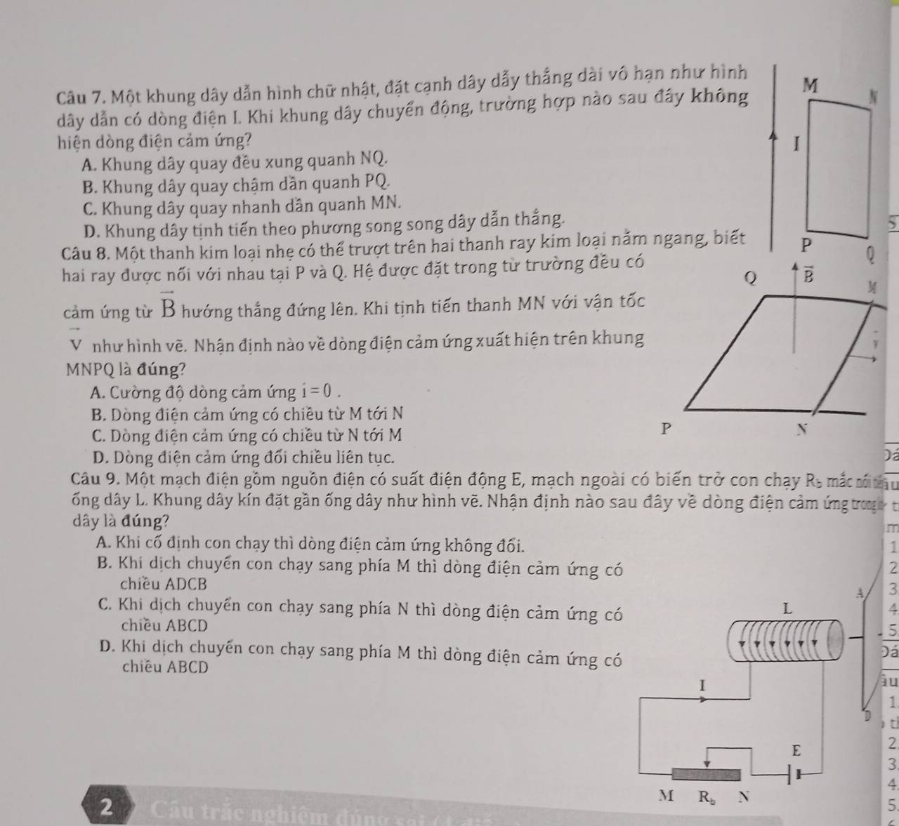 Một khung dây dẫn hình chữ nhật, đặt cạnh dây dẫy thắng dài vô hạn như hình
dây dẫn có dòng điện I. Khi khung dây chuyển động, trường hợp nào sau đây không 
hiện dòng điện cảm ứng?
A. Khung dây quay đều xung quanh NQ.
B. Khung dây quay chậm dần quanh PQ.
C. Khung dây quay nhanh dân quanh MN.
D. Khung dây tịnh tiến theo phương song song dây dẫn thắng. 
Câu 8. Một thanh kim loại nhẹ có thể trượt trên hai thanh ray kim loại năm ngang, biết
hai ray được nối với nhau tại P và Q. Hệ được đặt trong từ trường đều có
cảm ứng từ vector B thướng thắng đứng lên. Khi tịnh tiến thanh MN với vận tốc
vector V như hình vẽ. Nhận định nào về dòng điện cảm ứng xuất hiện trên khung
MNPQ là đúng?
A. Cường độ dòng cảm ứng i=0.
B. Dòng điện cảm ứng có chiều từ M tới N
C. Dòng điện cảm ứng có chiều từ N tới M
D. Dòng điện cảm ứng đối chiều liên tục. )á
Câu 9. Một mạch điện gồm nguồn điện có suất điện động E, mạch ngoài có biến trở con chạy Ra mắ  ư tau
ống dây L. Khung dây kín đặt gần ống dây như hình vẽ. Nhận định nào sau đây về dòng điện cảm ứng troạ t
dây là đúng?
im
A. Khi cổ định con chạy thì dòng điện cảm ứng không đối. 1
B. Khi dịch chuyển con chạy sang phía M thì dòng điện cảm ứng có 2
chiều ADCB 3
A
C. Khi dịch chuyển con chạy sang phía N thì dòng điện cảm ứng có
L
chiều ABCD frac 5

D. Khi dịch chuyến con chạy sang phía M thì dòng điện cảm ứng có
Đá
chiều ABCD
1
àu
1
D  t
E
2
3
4
M R_b N
5
2   Câu trắc nghiệm đúng sai ( t đ