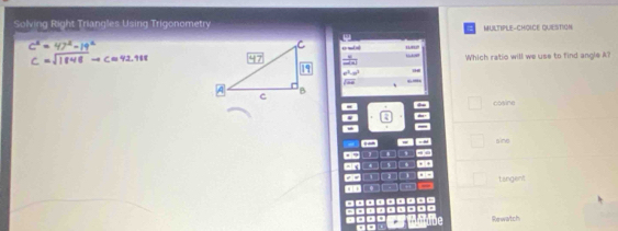 Solving Right Triangles Using Trigonometry MULTIPLE-CHOICE QUESTION
Which ratio will we use to find angle A?
on
. a . cosine
sine
1 =□
on 4 , 4 .
□□ ) d□ tangent
00 .
n
□ c Rewatch
he