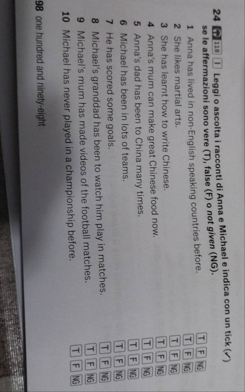 24 1 118 Ⅰ Leggi o ascolta i racconti di Anna e Michael e indica con un tick (▲)
se le affermazioni sono vere (T), false (F) o not given (NG).
1 Anna has lived in non-English speaking countries before.
T FNG
T FNG
2 She likes martial arts. T F NG
3 She has learnt how to write Chinese.
TFNG
4 Anna's mum can make great Chinese food now.
TFNG
5 Anna's dad has been to China many times.
TFNG
6 Michael has been in lots of teams.
TFNG
7 He has scored some goals.
8 Michael's granddad has been to watch him play in matches.
TFNG
9 Michael's mum has made videos of the football matches.
TFNG
10 Michael has never played in a championship before.
T FNG
98 one hundred and ninety-eight