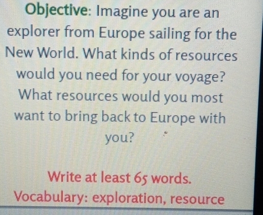 Objective: Imagine you are an 
explorer from Europe sailing for the 
New World. What kinds of resources 
would you need for your voyage? 
What resources would you most 
want to bring back to Europe with 
you? 
Write at least 65 words. 
Vocabulary: exploration, resource