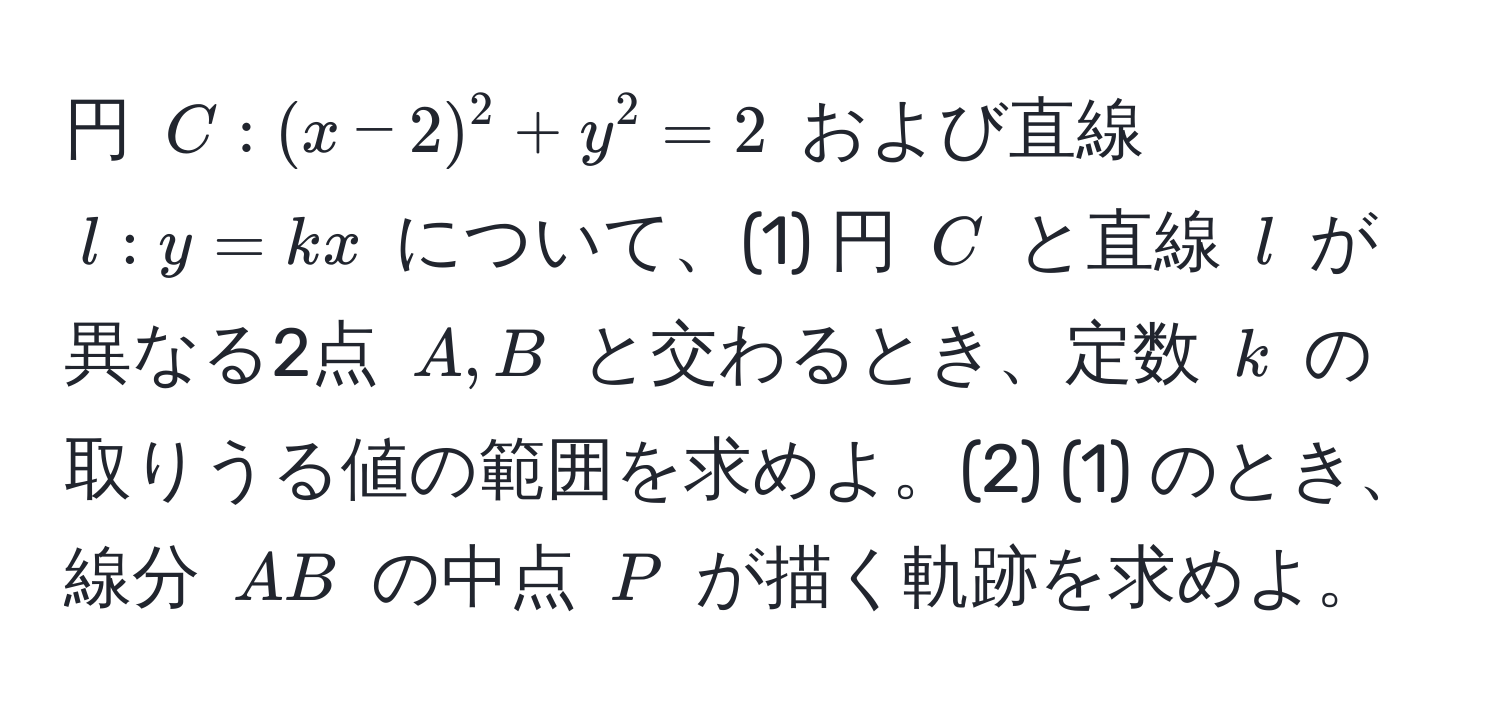 円 ( C: (x-2)^2 + y^2 = 2 ) および直線 ( l: y = kx ) について、(1) 円 ( C ) と直線 ( l ) が異なる2点 ( A, B ) と交わるとき、定数 ( k ) の取りうる値の範囲を求めよ。(2) (1) のとき、線分 ( AB ) の中点 ( P ) が描く軌跡を求めよ。