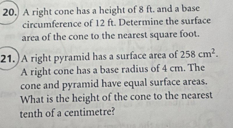 20.) A right cone has a height of 8 ft. and a base 
circumference of 12 ft. Determine the surface 
area of the cone to the nearest square foot. 
21.)A right pyramid has a surface area of 258cm^2. 
A right cone has a base radius of 4 cm. The 
cone and pyramid have equal surface areas. 
What is the height of the cone to the nearest 
tenth of a centimetre?