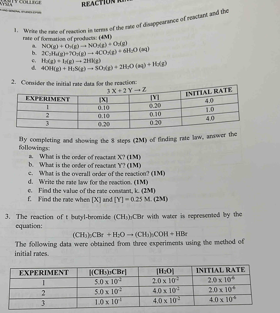 AYSIA TY COLLEGE
REACTION R
N ANd GeNeRAl STUdiES (CFGS)
1. Write the rate of reaction in terms of the rate of disappearance of reactant and the
rate of formation of products: (4M)
a. NO(g)+O_3(g)to NO_2(g)+O_2(g)
b. 2C_2H_6(g)+7O_2(g)to 4CO_2(g)+6H_2O(aq)
c.
d. 4OH(g)+H_2S(g)to SO_2(g)+2H_2O(aq)+H_2(g) H_2(g)+I_2(g)to 2HI(g)
2. Consider the initial rate data for the reaction:
By completing and showing the 8 steps (2M) of finding rate law, answer the
followings:
a. What is the order of reactant X? (1M)
b. What is the order of reactant Y? (1M)
c. What is the overall order of the reaction? (1M)
d. Write the rate law for the reaction. (1M)
e. Find the value of the rate constant, k. (2M)
f. Find the rate when [X] and [Y]=0.25M.(2M)
3. The reaction of t butyl-bromide (CH_3) 03CBr with water is represented by the
equation:
(CH_3)_3CBr+H_2Oto (CH_3)_3COH+HBr
The following data were obtained from three experiments using the method of
initial rates.