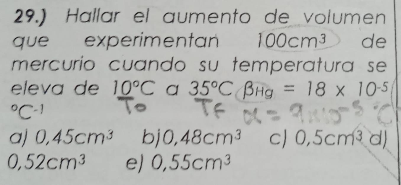 29.) Hallar el aumento de volumen
que experimentan 100cm^3 de
mercurio cuando su temperatura se 
eleva de 10°C a 35°Cbeta Hg=18* 10^((-5)°C^-1)
a) 0,45cm^3 bj 0,48cm^3 c) 0,5cm^3d)
0,52cm^3
e) 0,55cm^3