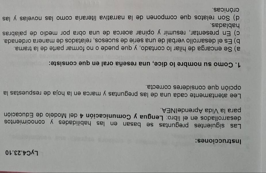 LyC4.23.10
Instrucciones:
Las siguientes preguntas se basan en las habilidades y conocimientos
desarrollados en el libro: Lengua y Comunicación 4 del Modelo de Educación
para la Vida AprendeINEA.
Lee atentamente cada una de las preguntas y marca en la hoja de respuestas la
opción que consideres correcta.
1. Como su nombre lo dice, una reseña oral en que consiste:
a) Se encarga de hilar lo contado, y que puede o no formar parte de la trama.
b) Es el desarrollo verbal de una serie de sucesos, relatados de manera ordenada.
c) En presentar, resumir y opinar acerca de una obra por medio de palabras
habladas.
d) Son relatos que componen de la narrativa literaria como las novelas y las
crónicas.