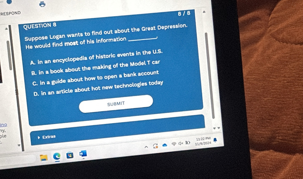 RESPOND
QUESTION 8 8 / 8
Suppose Logan wants to find out about the Great Depression.
He would find most of his information
A. in an encyclopedia of historic events in the U.S.
B. in a book about the making of the Model T car
C. in a guide about how to open a bank account
D. in an article about hot new technologies today
SUBMIT
ino
ny,
ple
Extras
11:22 PM
11/9/2024