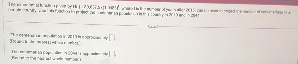 The exponential function given by H(t)=80,037.97(1.0483)^t , where t is the number of years after 2015, can be used to project the number of centenarians in a 
certain country. Use this function to project the centenarian population in this country in 2019 and in 2044. 
The centenarian population in 2019 is approximately □. 
(Round to the nearest whole number.) 
The centenarian population in 2044 is approximately □. 
(Round to the nearest whole number.)