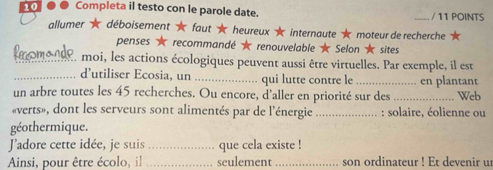 Completa il testo con le parole date. _/ 11 POINTS 
allumer déboisement faut heureux internaute moteur de recherche 
penses recommandé renouvelable ★ Selon ★ sites 
_moi, les actions écologiques peuvent aussi être virtuelles. Par exemple, il est 
_d’utiliser Ecosia, un _qui lutte contre le _en plantant 
un arbre toutes les 45 recherches. Ou encore, d’aller en priorité sur des _Web 
«verts», dont les serveurs sont alimentés par de l'énergie _: solaire, éolienne ou 
géothermique. 
Jadore cette idée, je suis _que cela existe ! 
Ainsi, pour être écolo, il _seulement_ son ordinateur ! Et devenir ur