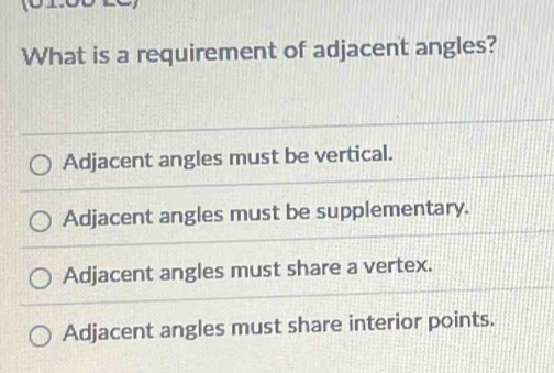 What is a requirement of adjacent angles?
Adjacent angles must be vertical.
Adjacent angles must be supplementary.
Adjacent angles must share a vertex.
Adjacent angles must share interior points.