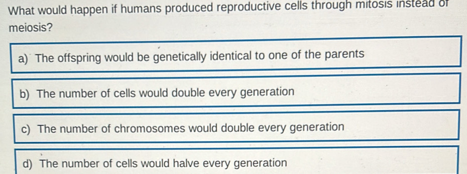 What would happen if humans produced reproductive cells through mitosis instead of
meiosis?
a) The offspring would be genetically identical to one of the parents
b) The number of cells would double every generation
c) The number of chromosomes would double every generation
d) The number of cells would halve every generation