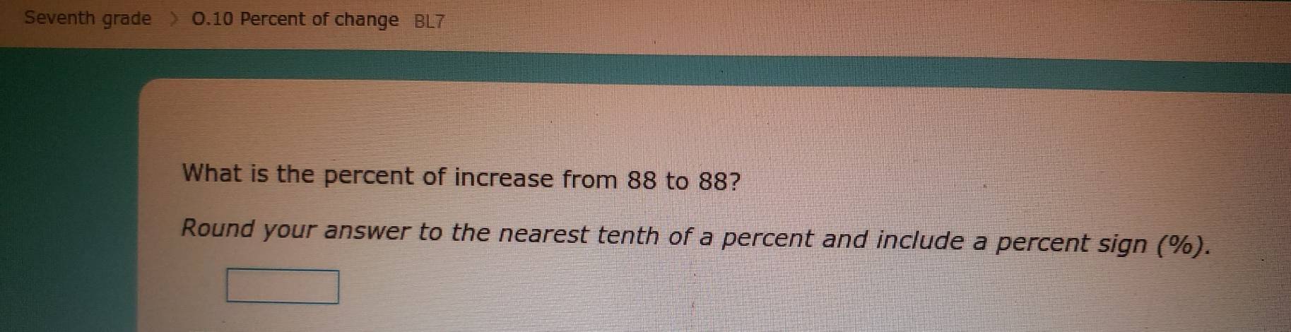 Seventh grade O.10 Percent of change BL7 
What is the percent of increase from 88 to 88? 
Round your answer to the nearest tenth of a percent and include a percent sign (%).