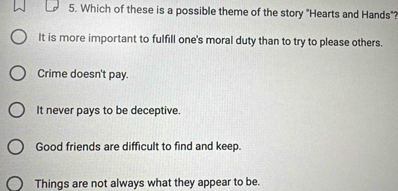 Which of these is a possible theme of the story "Hearts and Hands"?
It is more important to fulfill one's moral duty than to try to please others.
Crime doesn't pay.
It never pays to be deceptive.
Good friends are difficult to find and keep.
Things are not always what they appear to be.