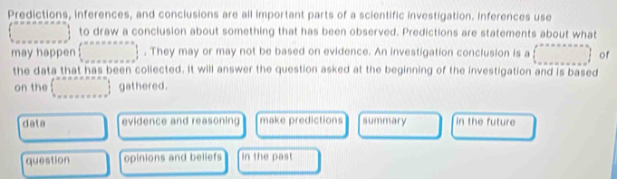 Predictions, inferences, and conclusions are all important parts of a scientific investigation. Inferences use
∈t _^circ  to draw a conclusion about something that has been observed. Predictions are statements about what
may happen  ·s ·s , . They may or may not be based on evidence. An investigation conclusion is a (beginarrayr n= (·s gathered.
data evidence and reasoning make predictions summary in the future
question opinions and beliefs in the past