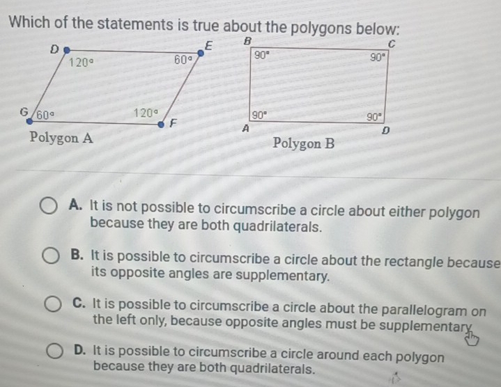 Which of the statements is true about the polygons below:
 
Polygon A Polygon B
A. It is not possible to circumscribe a circle about either polygon
because they are both quadrilaterals.
B. It is possible to circumscribe a circle about the rectangle because
its opposite angles are supplementary.
C. It is possible to circumscribe a circle about the parallelogram on
the left only, because opposite angles must be supplementary
D. It is possible to circumscribe a circle around each polygon
because they are both quadrilaterals.