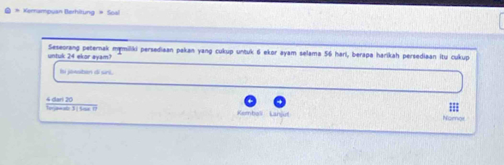 Kernampuan Berhitung » Soal 
Seseorang peternak mymiliki persediaan pakan yang cukup untuk 6 ekor ayam selama 56 hari, berapa harikah persediaan itu cukup 
untuk 24 ekor ayam? 
Isi jawsiban di siri.
 4darl20/toppende3/20ar17  Nomor 
Kembali Lanjut