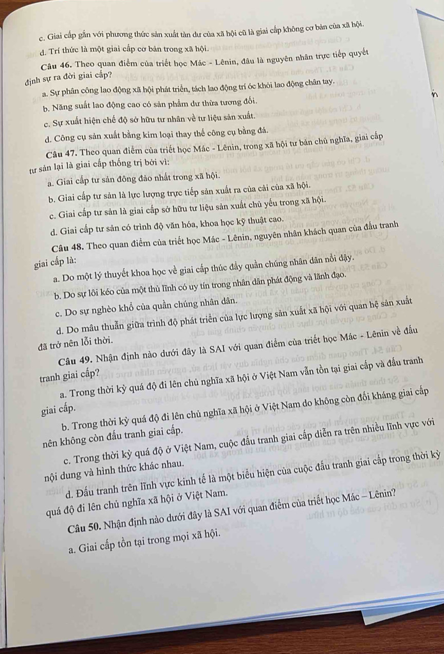 c. Giai cấp gắn với phương thức sản xuất tàn dư của xã hội cũ là giai cấp không cơ bản của xã hội.
d. Trí thức là một giai cấp cơ bản trong xã hội.
Câu 46. Theo quan điểm của triết học Mác - Lênin, đâu là nguyên nhân trực tiếp quyết
định sự ra đời giai cấp?
a. Sự phân công lao động xã hội phát triển, tách lao động trí óc khỏi lao động chân tay.
i
b. Năng suất lao động cao có sản phẩm dư thừa tương đối.
c. Sự xuất hiện chế độ sở hữu tư nhân về tư liệu sản xuất.
d. Công cụ sản xuất bằng kim loại thay thế công cụ bằng đá.
Câu 47. Theo quan điểm của triết học Mác - Lênin, trong xã hội tư bản chủ nghĩa, giai cấp
từ sản lại là giai cấp thống trị bởi vì:
a. Giai cấp tư sản đông đảo nhất trong xã hội.
b. Giai cấp tư sản là lực lượng trực tiếp sản xuất ra của cải của xã hội.
c. Giai cấp tư sản là giai cấp sở hữu tư liệu sản xuất chủ yếu trong xã hội.
d. Giai cấp tư sản có trình độ văn hóa, khoa học kỹ thuật cao.
Câu 48. Theo quan điểm của triết học Mác - Lênin, nguyên nhân khách quan của đấu tranh
giai cấp là:
a. Do một lý thuyết khoa học về giai cấp thúc đầy quần chúng nhân dân nổi dậy.
b. Do sự lôi kéo của một thủ lĩnh có uy tín trong nhân dân phát động và lãnh đạo.
c. Do sự nghèo khổ của quần chúng nhân dân.
d. Do mâu thuẫn giữa trình độ phát triển của lực lượng sản xuất xã hội với quan hệ sản xuất
đã trở nên lỗi thời.
Câu 49. Nhận định nào dưới đây là SAI với quan điểm của triết học Mác - Lênin về đấu
tranh giai cấp?
a. Trong thời kỳ quá độ đi lên chủ nghĩa xã hội ở Việt Nam vẫn tồn tại giai cấp và đấu tranh
b. Trong thời kỳ quá độ đi lên chủ nghĩa xã hội ở Việt Nam do không còn đối kháng giai cấp
giai cấp.
nên không còn đấu tranh giai cấp.
c. Trong thời kỳ quá độ ở Việt Nam, cuộc đấu tranh giai cấp diễn ra trên nhiều lĩnh vực với
nội dung và hình thức khác nhau.
d. Đấu tranh trên lĩnh vực kinh tế là một biểu hiện của cuộc đấu tranh giai cấp trong thời kỳ
quá độ đi lên chủ nghĩa xã hội ở Việt Nam.
Câu 50. Nhận định nào dưới đây là SAI với quan điểm của triết học Mác - Lênin?
a. Giai cấp tồn tại trong mọi xã hội.