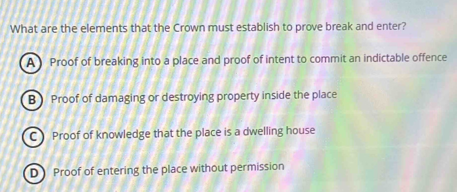 What are the elements that the Crown must establish to prove break and enter?
A Proof of breaking into a place and proof of intent to commit an indictable offence
B Proof of damaging or destroying property inside the place
C Proof of knowledge that the place is a dwelling house
D Proof of entering the place without permission