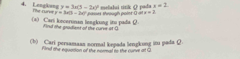 Lengkung y=3x(5-2x)^2 melalui titik Q pada x=2. 
The curve y=3x(5-2x)^2 passes through point Q at x=2. 
(a) Cari kecerunan lengkung itu pada Q. 
Find the gradient of the curve at Q. 
(b) Cari persamaan normal kepada lengkung itu pada Q. 
Find the equation of the normal to the curve at Q.