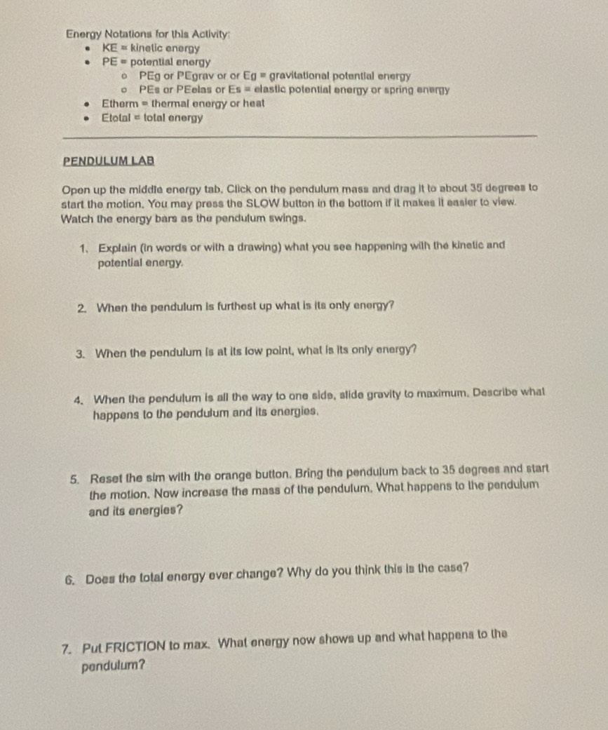 Energy Notations for this Activity:
KE= kinelic energy
PE= potential energy 
。 PEg or PEgrav or or Eg= gravitational potential energy 
。 PEs or PEelas or Es= elastic potential energy or spring energy 
Etherm = thermal energy or heat 
Etotal = total energy 
PENDULUM LAB 
Open up the middle energy tab, Click on the pendulum mass and drag it to about 35 degrees to 
start the motion. You may press the SLOW button in the bottom if it makes it easier to view. 
Watch the energy bars as the pendulum swings. 
1. Explain (in words or with a drawing) what you see happening with the kinetic and 
potential energy. 
2. When the pendulum is furthest up what is its only energy? 
3. When the pendulum is at its low point, what is its only energy? 
4. When the pendulum is all the way to one side, slide gravity to maximum. Describe what 
happens to the pendulum and its energies. 
5. Reset the sim with the orange button. Bring the pendulum back to 35 degrees and start 
the motion. Now increase the mass of the pendulum. What happens to the pendulum 
and its energies? 
6. Does the total energy ever change? Why do you think this is the case? 
7. Put FRICTION to max. What energy now shows up and what happens to the 
pendulum?
