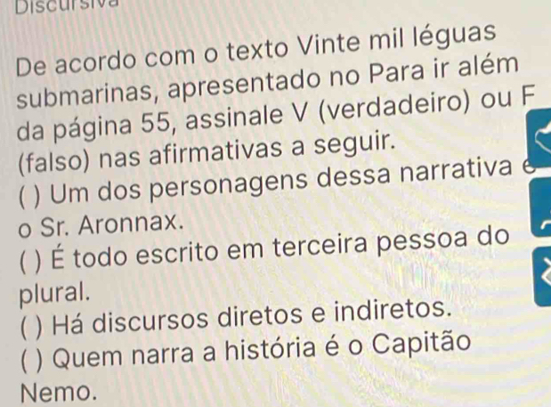 Discursiva
De acordo com o texto Vinte mil léguas
submarinas, apresentado no Para ir além
da página 55, assinale V (verdadeiro) ou F
(falso) nas afirmativas a seguir.
) Um dos personagens dessa narrativa e
o Sr. Aronnax.
C ) É todo escrito em terceira pessoa do
plural.
( ) Há discursos diretos e indiretos.
( ) Quem narra a história é o Capitão
Nemo.