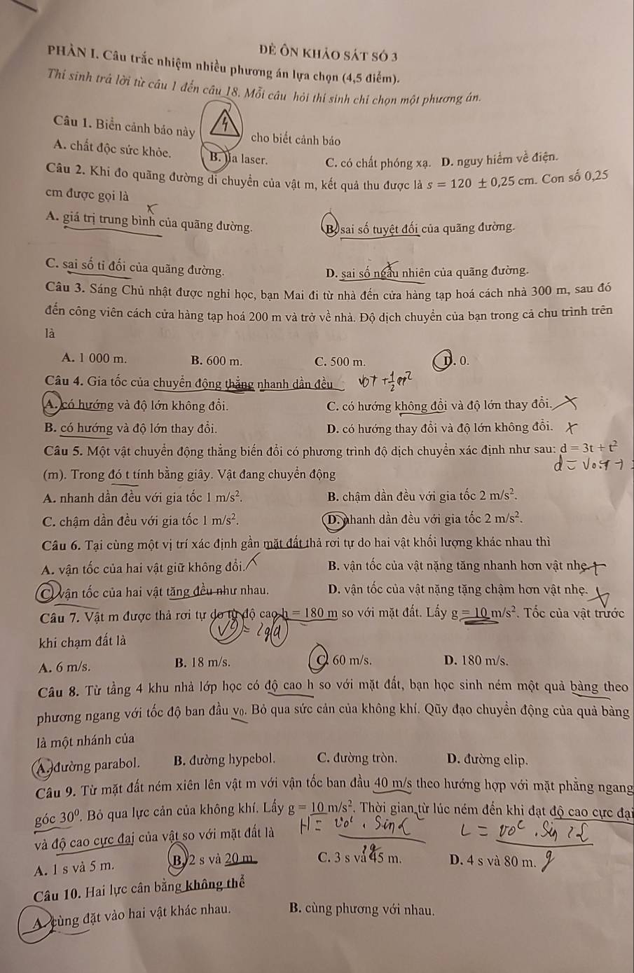 đề Ôn khảo sát số 3
PHÀN I. Câu trắc nhiệm nhiều phương án lựa chọn (4,5 điểm).
Thi sinh trả lời từ câu 1 đến câu_18. Mỗi câu hỏi thí sinh chỉ chọn một phương án.
Câu 1. Biển cảnh báo này 3 cho biết cảnh báo
A. chất độc sức khỏe. B. la laser. C. có chất phóng xạ. D. nguy hiểm về điện.
Câu 2. Khi đo quãng đường di chuyển của vật m, kết quả thu được là s=120± 0.25cm. Con số 0,25
em được gọi là
X
A. giá trị trung bình của quãng đường. Bo sai số tuyệt đối của quãng đường.
C. sai số tỉ đối của quãng đường.
D. sai số ngầu nhiên của quãng đường.
Câu 3. Sáng Chủ nhật được nghỉ học, bạn Mai đi từ nhà đến cửa hàng tạp hoá cách nhà 300 m, sau đó
đến công viên cách cửa hàng tạp hoá 200 m và trở về nhà. Độ dịch chuyển của bạn trong cả chu trình trên
là
A. 1 000 m. B. 600 m. C. 500 m. D.0
Câu 4. Gia tốc của chuyển động thắng nhanh dần đều
A. có hướng và độ lớn không đổi. C. có hướng không đồi và độ lớn thay đổi.
B. có hướng và độ lớn thay đổi. D. có hướng thay đổi và độ lớn không đổi.
Câu 5. Một vật chuyển động thẳng biến đổi có phương trình độ dịch chuyển xác định như sau: d=3t+t^2
(m). Trong đó t tính bằng giây. Vật đang chuyển động
A. nhanh dần đều với gia tốc 1m/s^2. B. chậm dần đều với gia tốc 2m/s^2.
C. chậm dần đều với gia tốc 1m/s^2. D.nhanh dần đều với gia tốc 2m/s^2.
Câu 6. Tại cùng một vị trí xác định gần mặt đất thả rơi tự do hai vật khối lượng khác nhau thì
A. vận tốc của hai vật giữ không đổi. B. vận tốc của vật nặng tăng nhanh hơn vật nhẹ
Cvận tốc của hai vật tăng đều như nhau. D. vận tốc của vật nặng tặng chậm hơn vật nhẹ.
Câu 7. Vật m được thả rơi tự do từ độ caob =180r n so với mặt đất. Lấy g=10m/s^2. Tốc của vật trước
khi chạm đất là
A. 6 m/s. B. 18 m/s.  60 m/s. D. 180 m/s.
Câu 8. Từ tầng 4 khu nhà lớp học có độ cao h so với mặt đất, bạn học sinh ném một quả bàng theo
phương ngang với tốc độ ban đầu v₀. Bỏ qua sức cản của không khí. Qũy đạo chuyền động của quả bàng
là một nhánh của
A đường parabol. B. đường hypebol. C. đường tròn. D. đường elip.
Câu 9. Từ mặt đất ném xiên lên vật m với vận tốc ban đầu 40 m/s theo hướng hợp với mặt phẳng ngang
góc 30° P. Bỏ qua lực cản của không khí, Lấy g=_ 10m/s^2 F. Thời gian từ lúc ném đến khi đạt độ cao cực đại
và độ cao cực đai của vật so với mặt đất là
A. 1 s và 5 m. B 2 s và 20 m C. 3 s vå 45 m. D. 4 s và 80 m.
Câu 10. Hai lực cân bằng không thể
A cùng đặt vào hai vật khác nhau. B. cùng phương với nhau.