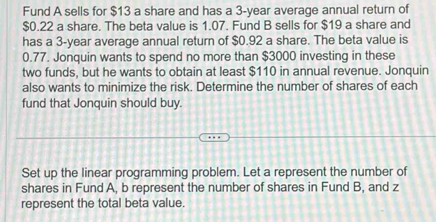 Fund A sells for $13 a share and has a 3-year average annual return of
$0.22 a share. The beta value is 1.07. Fund B sells for $19 a share and 
has a 3-year average annual return of $0.92 a share. The beta value is
0.77. Jonquin wants to spend no more than $3000 investing in these 
two funds, but he wants to obtain at least $110 in annual revenue. Jonquin 
also wants to minimize the risk. Determine the number of shares of each 
fund that Jonquin should buy. 
Set up the linear programming problem. Let a represent the number of 
shares in Fund A, b represent the number of shares in Fund B, and z
represent the total beta value.