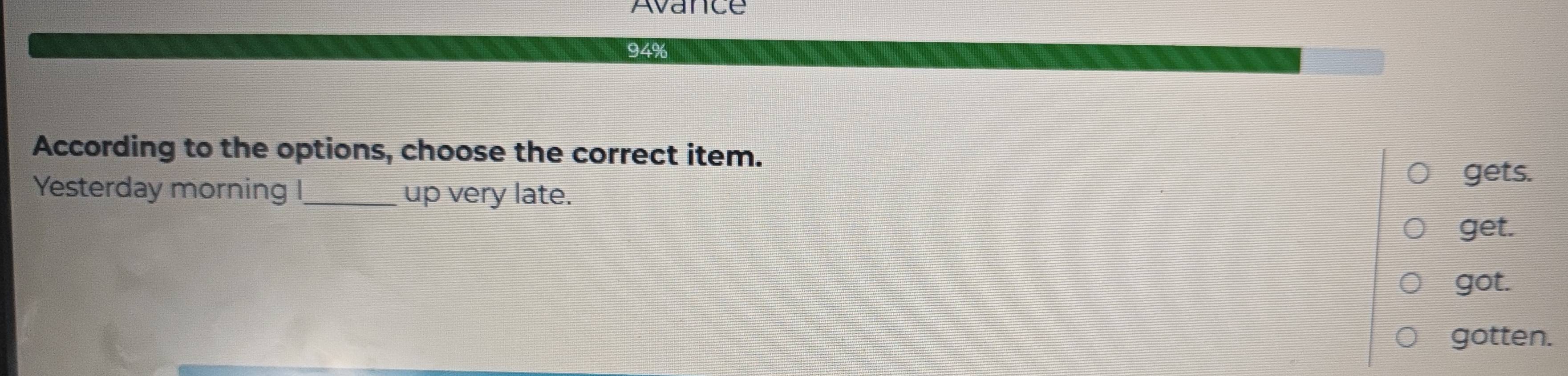 Avance
94%
According to the options, choose the correct item.
Yesterday morning I_ up very late. gets.
get.
got.
gotten.