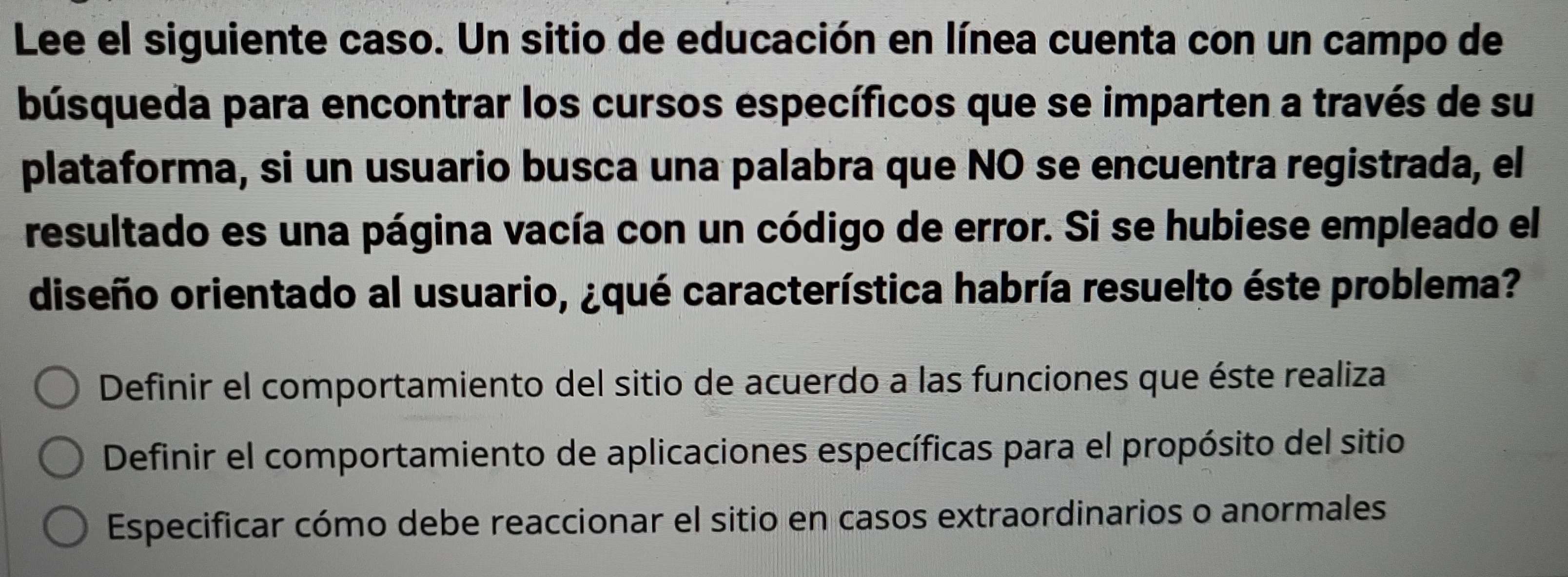 Lee el siguiente caso. Un sitio de educación en línea cuenta con un campo de
búsqueda para encontrar los cursos específicos que se imparten a través de su
plataforma, si un usuario busca una palabra que NO se encuentra registrada, el
resultado es una página vacía con un código de error. Si se hubiese empleado el
diseño orientado al usuario, ¿qué característica habría resuelto éste problema?
Definir el comportamiento del sitio de acuerdo a las funciones que éste realiza
Definir el comportamiento de aplicaciones específicas para el propósito del sitio
Especificar cómo debe reaccionar el sitio en casos extraordinarios o anormales