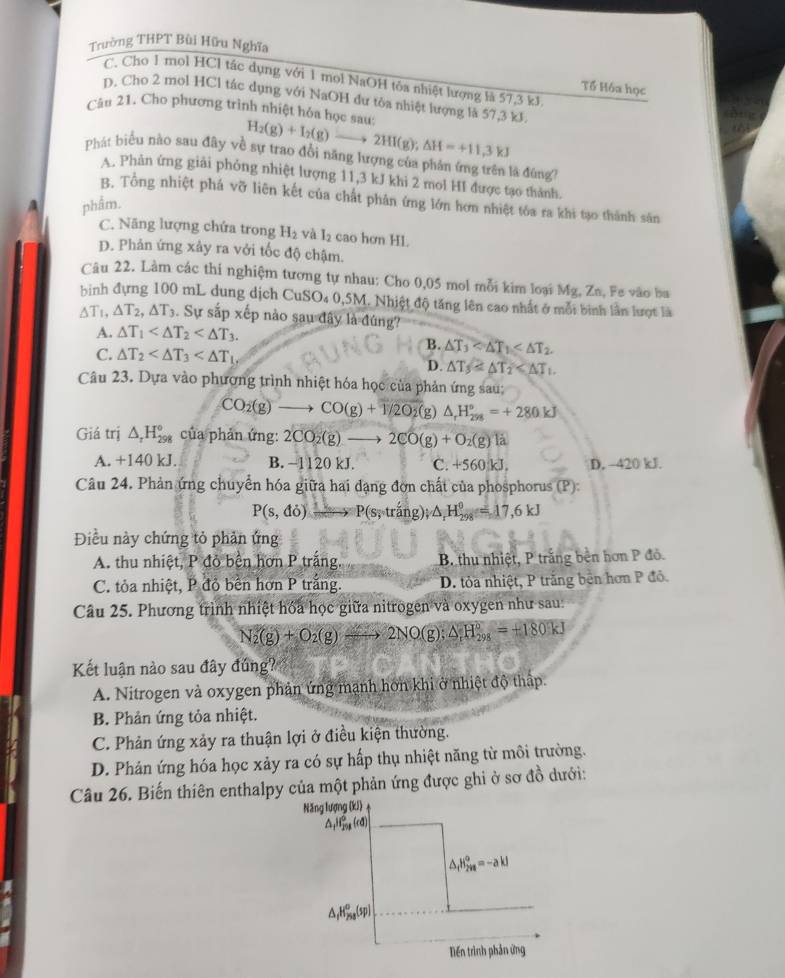 Trường THPT Bùi Hữu Nghĩa
C. Cho 1 mol HCl tác dụng với 1 mol NaOH tỏa nhiệt lượng là 57,3 kJ.
Tổ Hóa học
D. Cho 2 mol HCl tác dụng với NaOH dư tôa nhiệt lượng là 57,3 kJ
Câu 21. Cho phương trình nhiệt hóa học sau: H_2(g)+I_2(g)to 2HI(g);△ H=+11,3kJ

Phát biểu nào sau đây về sự trao đồi năng lượng của phản ứng trên là đùng
A. Phản ứng giải phỏng nhiệt lượng 11,3 kJ khi 2 mol HI được tạo thành.
B. Tổng nhiệt phá vỡ liên kết của chất phản ứng lớn hơn nhiệt tôa ra khi tạo thành sân
phẩm.
C. Năng lượng chứa trong H_2 và I_2 cao hơn HL
D. Phản ứng xảy ra vởi tốc độ chậm.
Câu 22. Làm các thi nghiệm tương tự nhau: Cho 0,05 mol mỗi kim loại Mg, Zo, Fe vào ba
bình đựng 100 mL dung dịch CuSO₄ 0,5M. Nhiệt độ tăng lên cao nhất ở mỗi bình lần lượt là
△ T_1 △ T_2,△ T_3. Sự sắp xếp nào sau đây là đúng?
A. △ T_1
B. △ T_3
C. △ T_2
D. △ T_3
Câu 23. Dựa vào phương trình nhiệt hóa học của phản ứng sau;
CO_2(g)to CO(g)+1/2O_2 (g) △ _rH_(298)°=+280kJ
Giá trị △ _rH_(298)° của phản ứng: 2CO_2(g)to 2CO(g)+O_2(g) 1a
A. + 140 ) kJ. B. -11 20 kJ. C. +560 kJ. D, -420 kJ.
Câu 24. Phản ứng chuyển hóa giữa hai đạng đơn chất của phosphorus (P):
P(s,do)xrightarrow P(s,trang);△ _rH_(298)°=17,6kJ
Điều này chứng tỏ phản ứng
A. thu nhiệt, P đỏ bền hơn P trắng, B thu nhiệt, P trắng bên hơn P đỏ.
C. tỏa nhiệt, P đỏ bên hơn P trắng. D. tỏa nhiệt, P trắng bên hơn P đỏ.
Câu 25. Phương trình nhiệt hóa học giữa nitrogen và oxygen như sau:
N_2(g)+O_2(g)xrightarrow 22NO(g);△ _1H_(298)°=+180kJ
Kết luận nào sau đây đúng?
A. Nitrogen và oxygen phản ứng mạnh hơn khi ở nhiệt độ thập.
B. Phản ứng tỏa nhiệt.
C. Phản ứng xảy ra thuận lợi ở điều kiện thường.
D. Phản ứng hóa học xảy ra có sự hấp thụ nhiệt năng từ môi trường.
Câu 26. Biến thiên enthalpy của một phản ứng được ghi ở sơ đồ dưới:
Năng lượng (kJ)
△ _1H_(298)^0d)
△ _fH_(2va)°=-akJ
△ _fH_2^((circ)(5p))
Diến trình phản ứng