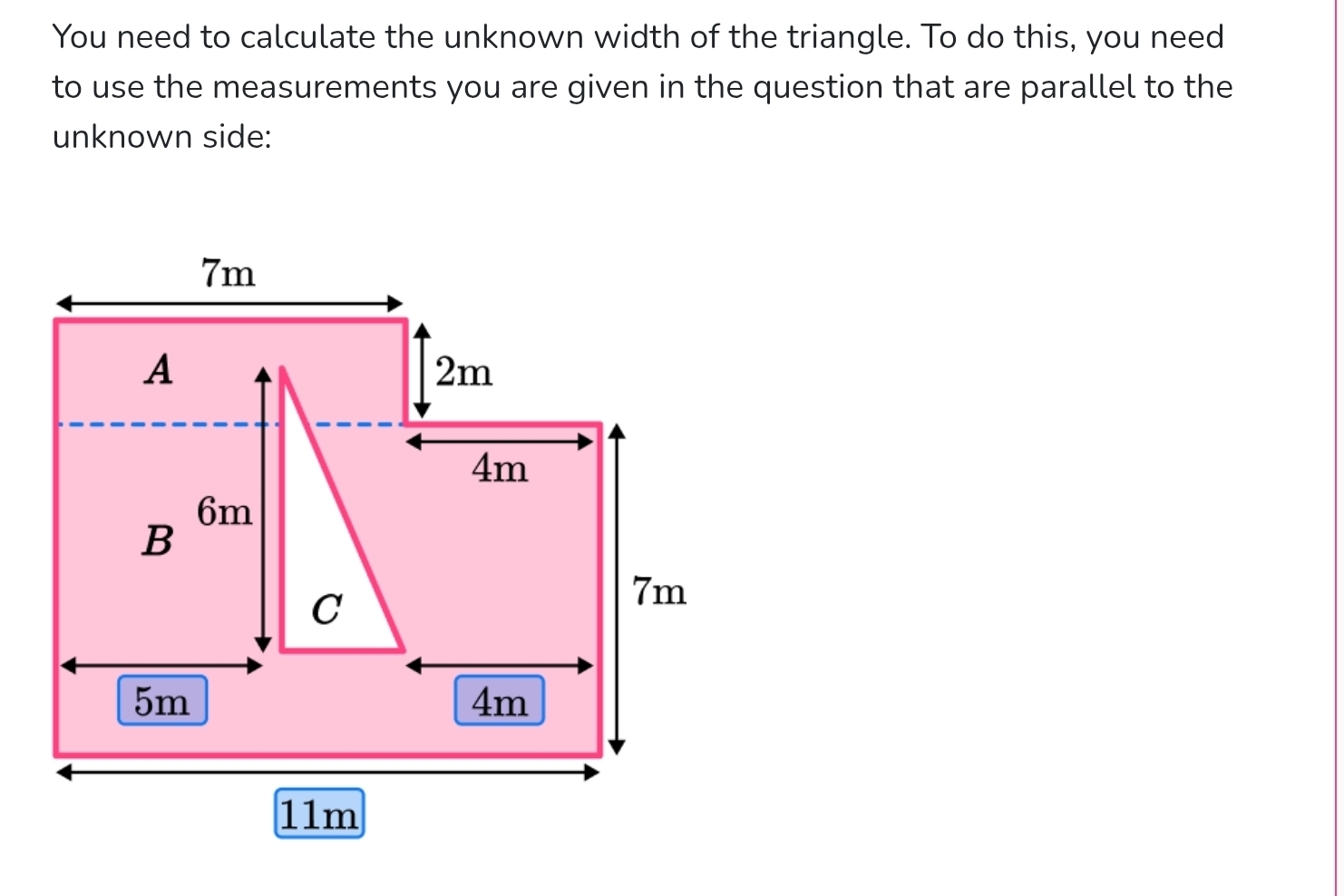 You need to calculate the unknown width of the triangle. To do this, you need 
to use the measurements you are given in the question that are parallel to the 
unknown side:
7m
A
2m
4m
6m
B 
C
7m
5m
4m
11m