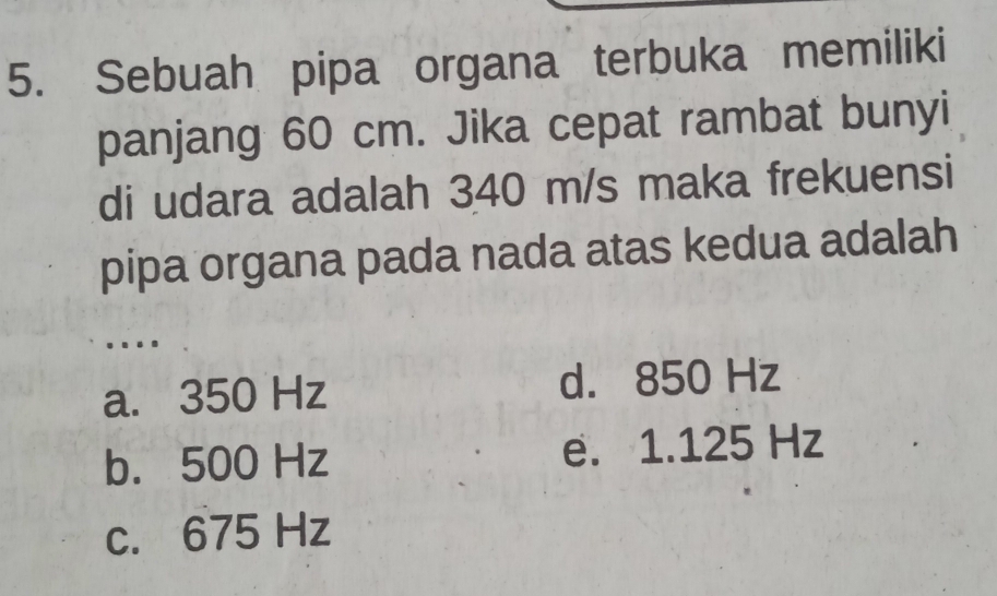 Sebuah pipa organa terbuka memiliki
panjang 60 cm. Jika cepat rambat bunyi
di udara adalah 340 m/s maka frekuensi
pipa organa pada nada atas kedua adalah
....
a. 350 Hz d. 850 Hz
b. 500 Hz e. 1.125 Hz
c. 675 Hz