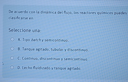 De acuerdo con la dinámica del flujo, los reactores químicos puedes
clasifcarse en:
Seleccione una:
A. Tipo batch y semicontinuo.
B. Tanque agitado, tubular y discontinuo.
C. Continuo, discontinuo y semicontinuo.
D. Lecho fluidizado y tanque agitado.