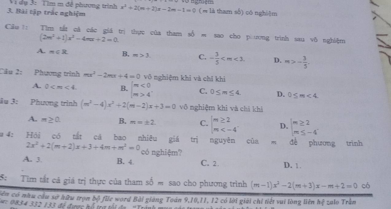 vo ngniệm
Vi dụ 3: Tìm m đề phương trình x^2+2(m+2)x-2m-1=0 (m là tham số) có nghiệm
3. Bài tập trắc nghiệm
Cầu l: Tìm tất cả các giá trị thực của tham số m sao cho phương trình sau vô nghiệm
(2m^2+1)x^2-4mx+2=0.
A. m∈ R. B. m>3. C. - 3/5  D. m>- 3/5 .
Câu 2: Phương trình mx^2-2mx+4=0 vô nghiệm khi và chỉ khi
A. 0
B. beginarrayl m<0 m>4endarray.
C. 0≤ m≤ 4.
D. 0≤ m<4</tex>
âu 3: Phương trình (m^2-4)x^2+2(m-2)x+3=0 vô nghiệm khi và chi khi
A. m≥ 0.
B. m=± 2.
C. beginarrayl m≥ 2 m
D. beginarrayl m≥ 2 m≤ -4endarray.
u 4: Hỏi có tất cả bao nhiêu giá trị nguyên ciiam để phương trình
2x^2+2(m+2)x+3+4m+m^2=0 có nghiệm?
A. 3. B. 4. C. 2.
D. 1.
5:  Tìm tất cả giá trị thực của tham số m sao cho phương trình (m-1)x^2-2(m+3)x-m+2=0 có
cên có nhu cầu sở hữu trọn bộ file word Bài giảng Toán 9,10,11, 12 có lời giải chỉ tiết vui lòng liên hệ zalo Trần
lu: 0834 332 133 để được hỗ trợ tổi đa “Tránh