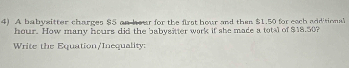 A babysitter charges $5 an hour for the first hour and then $1.50 for each additional
hour. How many hours did the babysitter work if she made a total of $18.50? 
Write the Equation/Inequality: