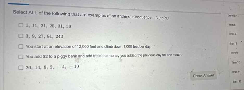 Select ALL of the following that are examples of an arithmetic sequence. (1 point)
Item 5
1, 11, 21, 25, 31, 38 Item 6
3, 9, 27, 81, 243
Item 7
Item 8
You start at an elevation of 12,000 feet and climb down 1,000 feet per day.
Item 9
You add $2 to a piggy bank and add triple the money you added the previous day for one month.
Item 10
20, 14, 8, 2, -4, - 10
Item 11
Check Answer
Item 12