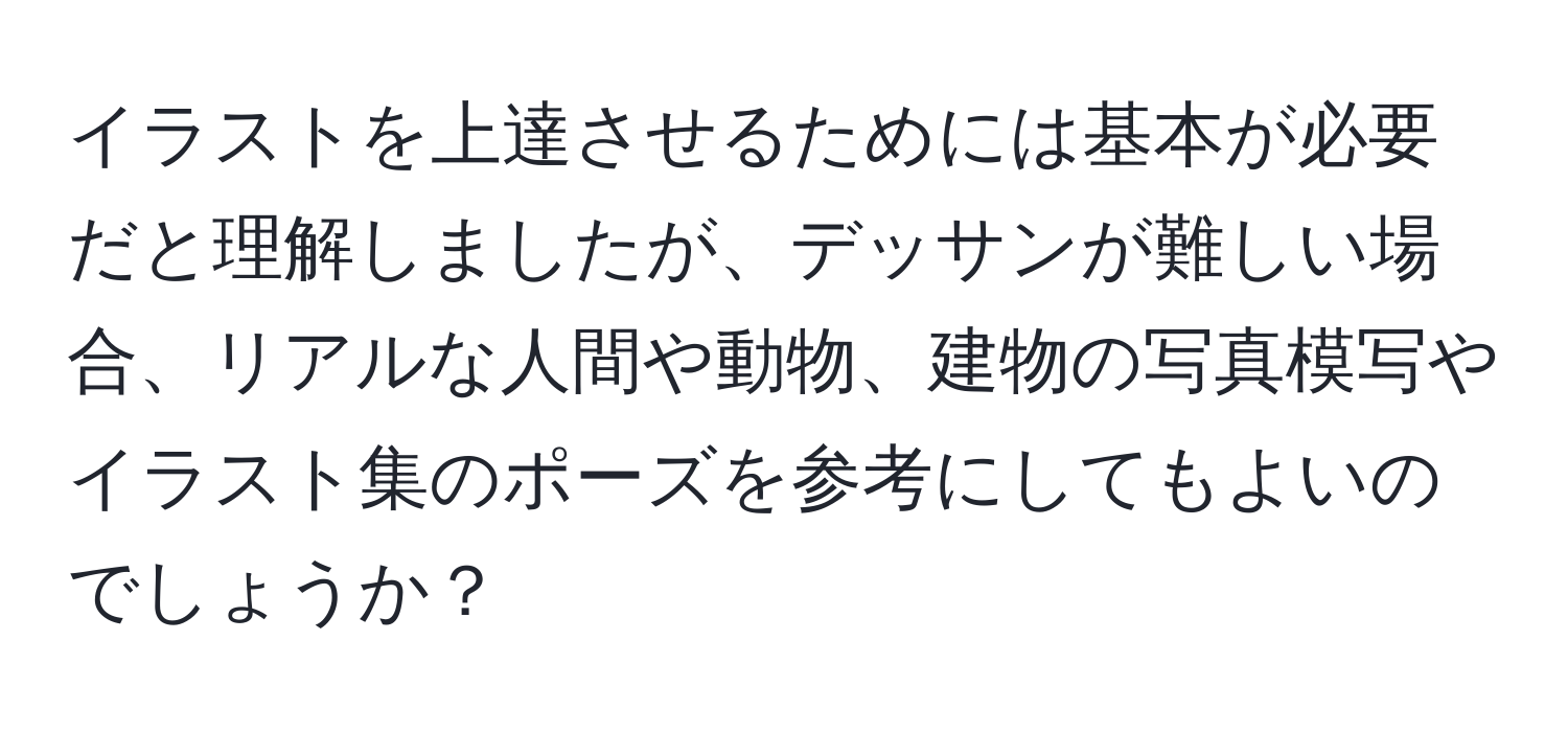 イラストを上達させるためには基本が必要だと理解しましたが、デッサンが難しい場合、リアルな人間や動物、建物の写真模写やイラスト集のポーズを参考にしてもよいのでしょうか？