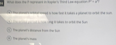 What does the P represent in Kepler's Third Law equation P^2=a^3
(A) The planel's orbital speed is how fast it takes a planet to orbit the sun.
8 ) The orbital peried is now long it takes to orbit the Sun
) The planet's distance from the Sun
The planet's mass