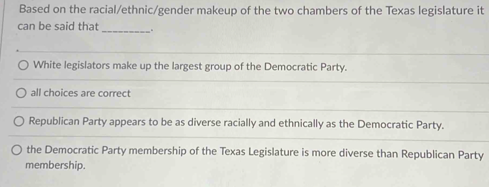 Based on the racial/ethnic/gender makeup of the two chambers of the Texas legislature it
can be said that_ .
White legislators make up the largest group of the Democratic Party.
all choices are correct
Republican Party appears to be as diverse racially and ethnically as the Democratic Party.
the Democratic Party membership of the Texas Legislature is more diverse than Republican Party
membership.