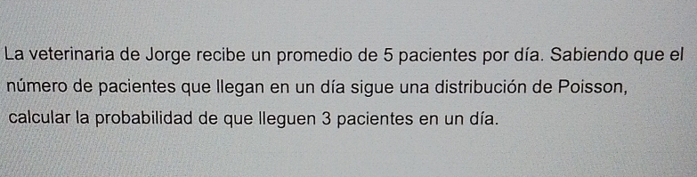 La veterinaria de Jorge recibe un promedio de 5 pacientes por día. Sabiendo que el 
número de pacientes que llegan en un día sigue una distribución de Poisson, 
calcular la probabilidad de que lleguen 3 pacientes en un día.