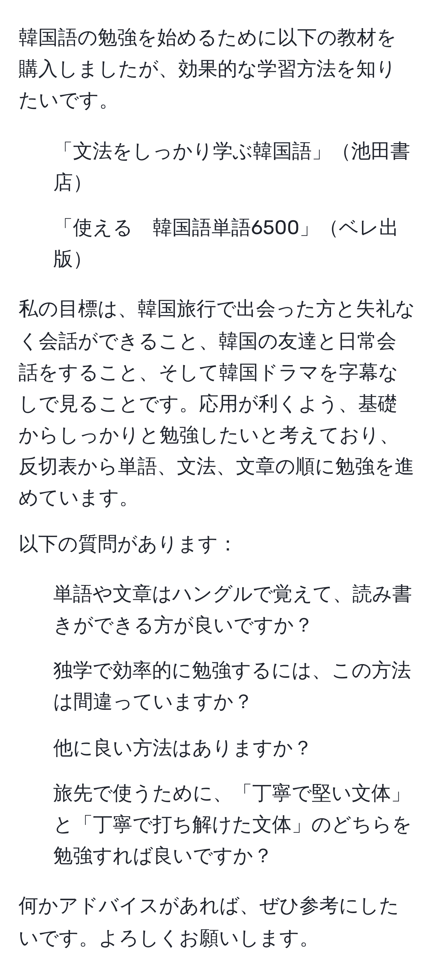 韓国語の勉強を始めるために以下の教材を購入しましたが、効果的な学習方法を知りたいです。
- 「文法をしっかり学ぶ韓国語」池田書店
- 「使える　韓国語単語6500」ベレ出版

私の目標は、韓国旅行で出会った方と失礼なく会話ができること、韓国の友達と日常会話をすること、そして韓国ドラマを字幕なしで見ることです。応用が利くよう、基礎からしっかりと勉強したいと考えており、反切表から単語、文法、文章の順に勉強を進めています。

以下の質問があります：
1. 単語や文章はハングルで覚えて、読み書きができる方が良いですか？
2. 独学で効率的に勉強するには、この方法は間違っていますか？
3. 他に良い方法はありますか？
4. 旅先で使うために、「丁寧で堅い文体」と「丁寧で打ち解けた文体」のどちらを勉強すれば良いですか？

何かアドバイスがあれば、ぜひ参考にしたいです。よろしくお願いします。