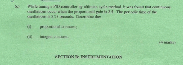 While tuning a PID controller by ultimate cycle method, it was found that continuous 
oscillations occur when the proportional gain is 2.5. The periodic time of the 
oscillations is 3.73 seconds. Determine the: 
(i) proportional constant; 
(ii) integral constant. 
(4 marks) 
SECTION B: INSTRUMENTATION