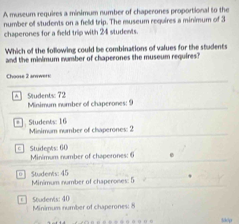 A museum requires a minimum number of chaperones proportional to the
number of students on a feld trip. The museum requires a minimum of 3
chaperones for a field trip with 24 students.
Which of the following could be combinations of values for the students
and the minimum number of chaperones the museum requires?
Choose 2 answers:
^ Students: 72
Minimum number of chaperones: 9
o . Students: 16
Minimum number of chaperones: 2
C Students: 60
Minimum number of chaperones: 6
D Students: 45
Minimum number of chaperones: 5
ε Students: 40
Minimum number of chaperones: 8
Skip