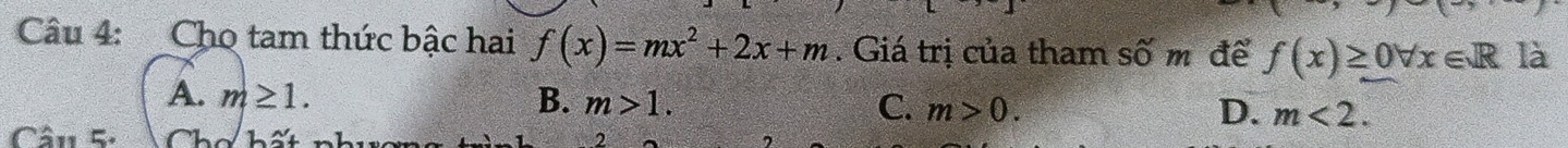 Cho tam thức bậc hai f(x)=mx^2+2x+m. Giá trị của tham số m để f(x)≥ 0forall x∈ R là
A. m≥ 1. B. m>1. C. m>0. m<2</tex>. 
D.
Câu 5: Chơ hất