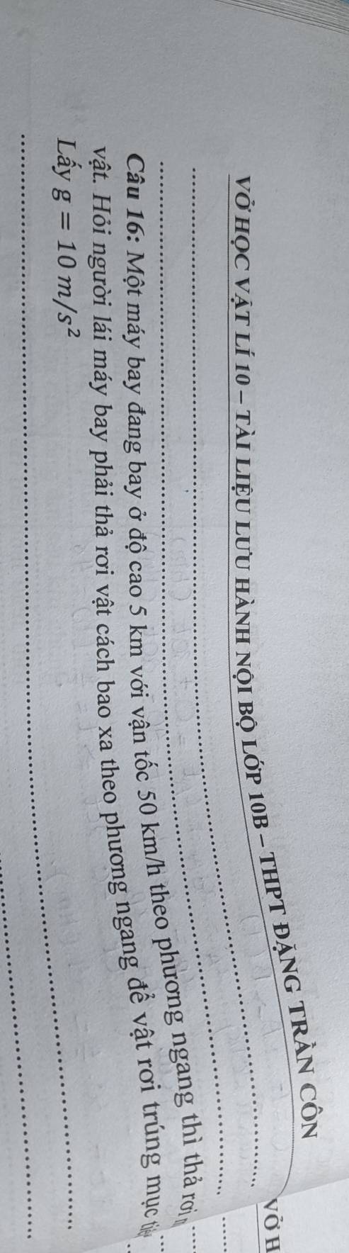 vở H 
Vở họC vật lí 10 - tài liệU LưU HànH nội bộ lớp 10B - THPT ĐặNG TRầN CÔn 
_ 
__ 
Câu 16: Một máy bay đang bay ở độ cao 5 km với vận tốc 50 km/h theo phương ngang thì thả rơi_ 
vật. Hỏi người lái máy bay phải thả rơi vật cách bao xa theo phương ngang để vật rơi trúng mục t 
_ 
Lấy g=10m/s^2
_ 
_ 
_ 
_ 
_
