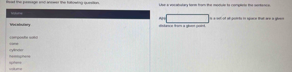 Read the passage and answer the following question Use a vocabulary term from the module to complete the sentence.
Volume
A(n) is a set of all points in space that are a given
Vocabulary distance from a given point.
composite solid
cone
cylinder
hemisphere
sphere
volume