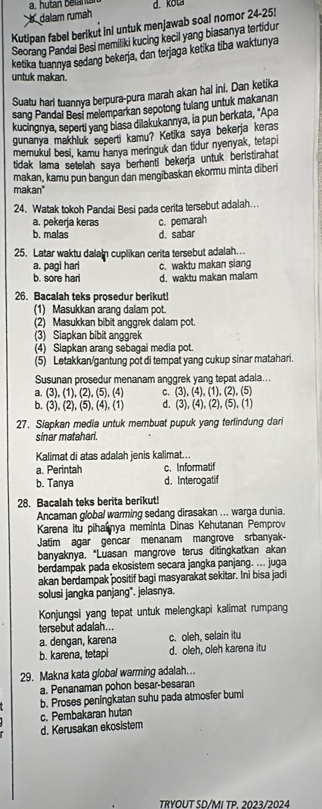 a. hutan belantan d. kota
b dalam rumah
Kutipan fabel berikut ini untuk menjawab soal nomor 24-25!
Seorang Pandai Besi memiliki kucing kecil yang biasanya tertidur
ketika tuannya sedang bekerja, dan terjaga ketika tiba waktunya
untuk makan.
Suatu hari tuannya berpura-pura marah akan hal ini. Dan ketika
sang Pandai Besi melemparkan sepotong tulang untuk makanan
kucingnya, seperti yang biasa dilakukannya, ia pun berkata, "Apa
gunanya makhluk seperti kamu? Ketika saya bekerja keras
memukul besi, kamu hanya meringuk dan tidur nyenyak, tetapi
tidak lama setelah saya berhenti bekerja untuk beristirahat
makan, kamu pun bangun dan mengibaskan ekormu minta diberi
makan"
24. Watak tokoh Pandai Besi pada cerita tersebut adalah…
a. pekerja keras c. pemarah
b. malas d. sabar
25. Latar waktu dalam cuplikan cerita tersebut adalah..
a. pagi hari c. waktu makan siang
b. sore hari d. waktu makan malam
26. Bacalah teks prosedur berikut!
(1) Masukkan arang dalam pot.
(2) Masukkan bibit anggrek dalam pot.
(3) Siapkan bibit anggrek
(4) Siapkan arang sebagai media pot.
(5) Letakkan/gantung pot di tempat yang cukup sinar matahari.
Susunan prosedur menanam anggrek yang tepat adala...
a. (3),(1),(2),(5),(4) (3),(4),(1),(2),(5)
b. (3), (2),(5),(4),(1) d. (3),(4),(2),(5),(1)
27. Siapkan media untuk membuat pupuk yang terlindung dari
sinar matahari.
Kalimat di atas adalah jenis kalimat...
a. Perintah c. Informatif
b. Tanya d. Interogatif
28. Bacalah teks berita berikut!
Ancaman global warming sedang dirasakan ... warga dunia.
Karena itu piharnya meminta Dinas Kehutanan Pemprov
Jatim agar gencar menanam mangrove srbanyak-
banyaknya. “Luasan mangrove terus ditingkatkan akan
berdampak pada ekosistem secara jangka panjang. ... juga
akan berdampak positif bagi masyarakat sekitar. Ini bisa jadi
solusi jangka panjang". jelasnya.
Konjungsi yang tepat untuk melengkapi kalimat rumpang
tersebut adalah...
a. dengan, karena c. oleh, selain itu
b. karena, tetapi d. oleh, oleh karena itu
29. Makna kata global warming adalah...
a. Penanaman pohon besar-besaran
b. Proses peningkatan suhu pada atmosfer bumi
c. Pembakaran hutan
d. Kerusakan ekosistem
TRYOUT SD/MI TP. 2023/2024